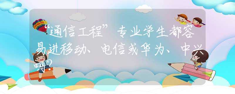 “通信工程”专业学生都容易进移动、电信或华为、中兴吗？