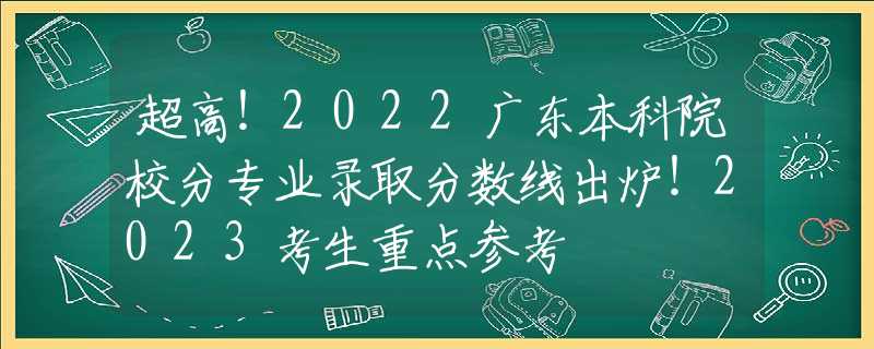 超高！2022广东本科院校分专业录取分数线出炉！2023考生重点参考