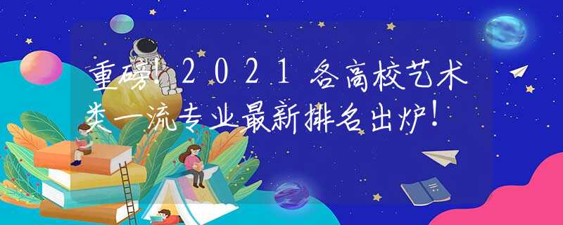 重磅！2021各高校艺术类一流专业最新排名出炉！