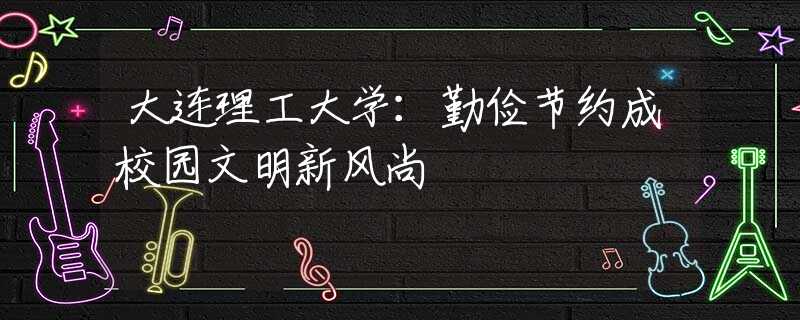 大连理工大学：勤俭节约成校园文明新风尚