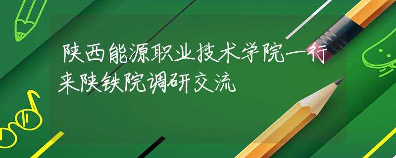 陕西能源职业技术学院一行来陕铁院调研交流