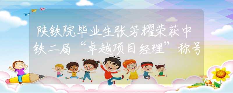陕铁院毕业生张芳耀荣获中铁二局“卓越项目经理”称号