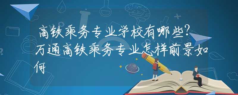 高铁乘务专业学校有哪些？万通高铁乘务专业怎样前景如何