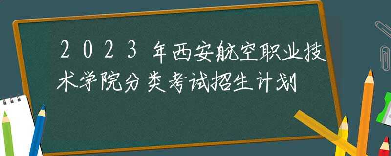 2023年西安航空职业技术学院分类考试招生计划