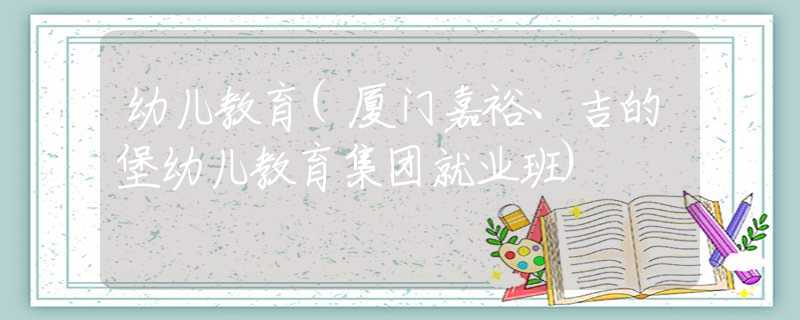 幼儿教育(厦门嘉裕、吉的堡幼儿教育集团就业班) 幼儿教育(厦门嘉裕、吉的堡幼儿教育集团就业班)