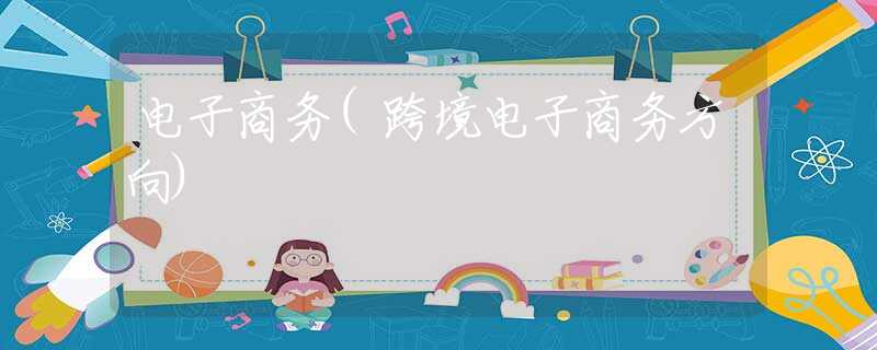 电子商务(跨境电子商务方向)