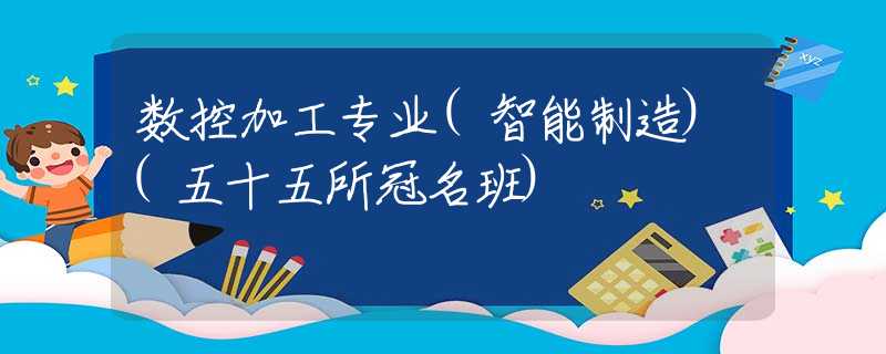 数控加工专业(智能制造)(五十五所冠名班) 数控加工专业(智能制造)(五十五所冠名班)
