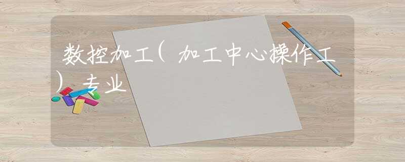 数控加工(加工中心操作工)专业