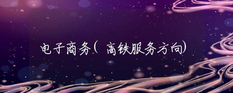 电子商务(高铁服务方向) 电子商务(高铁服务方向)